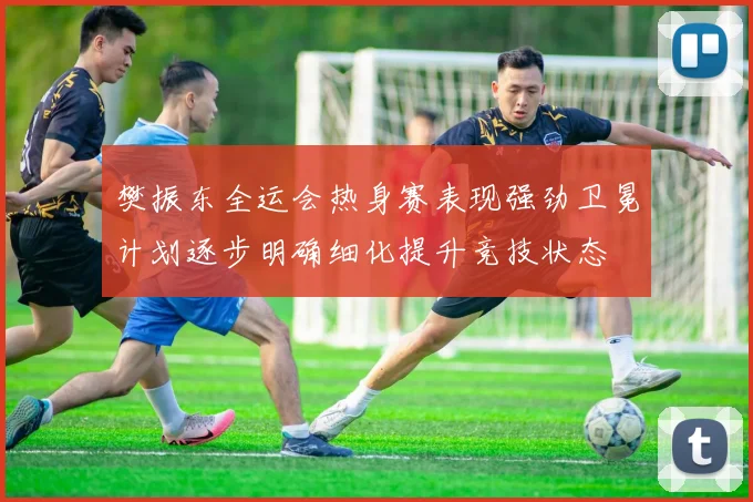 樊振东全运会热身赛表现强劲卫冕计划逐步明确细化提升竞技状态