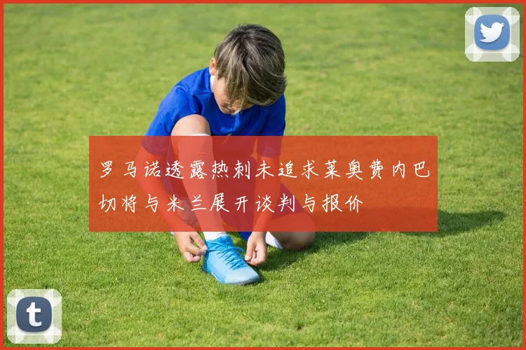 罗马诺透露热刺未追求莱奥费内巴切将与米兰展开谈判与报价