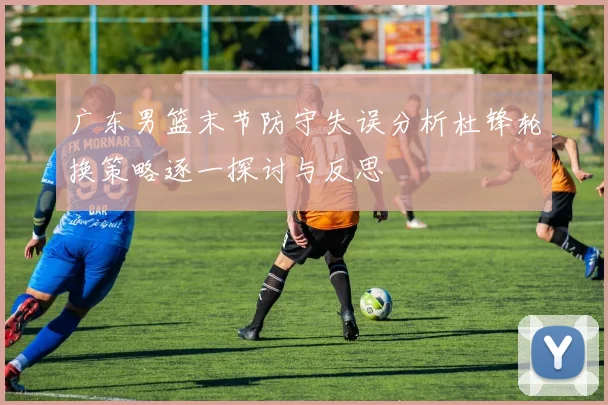 广东男篮末节防守失误分析杜锋轮换策略逐一探讨与反思