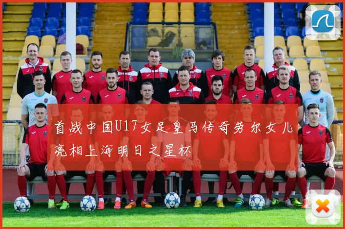 首战中国U17女足皇马传奇劳尔女儿亮相上海明日之星杯