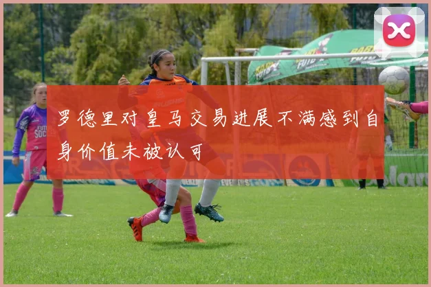 罗德里对皇马交易进展不满感到自身价值未被认可