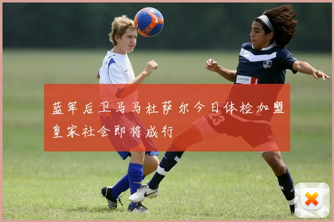 蓝军后卫马马杜萨尔今日体检加盟皇家社会即将成行
