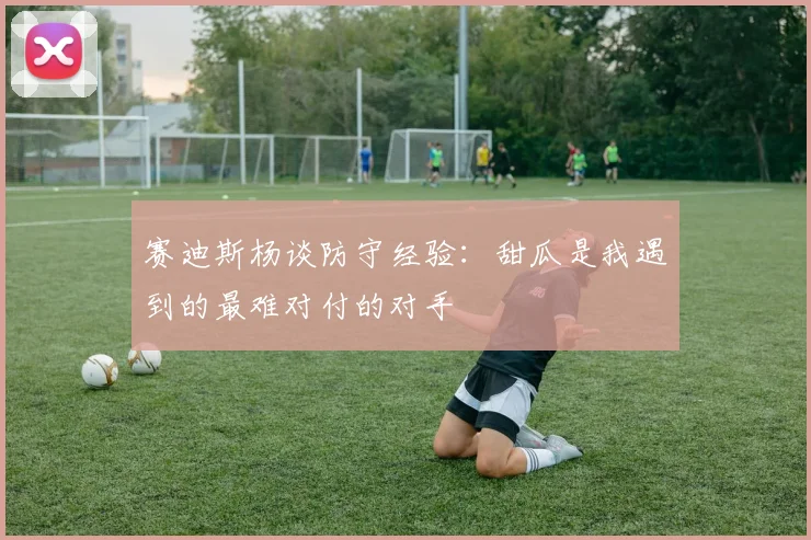 赛迪斯杨谈防守经验：甜瓜是我遇到的最难对付的对手